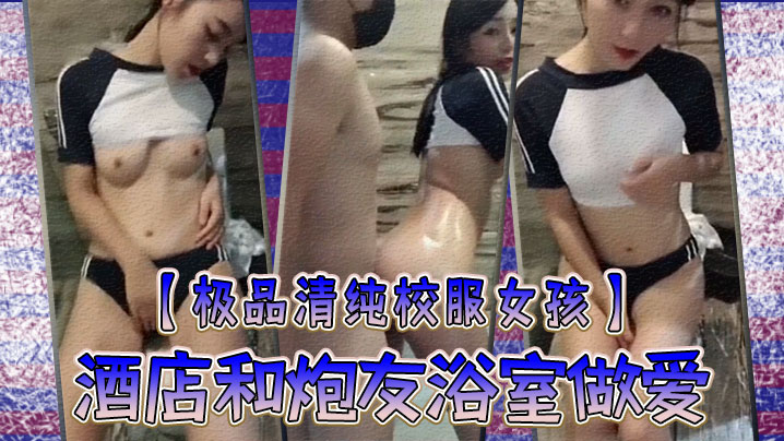 极品清纯校服女孩酒店和炮友浴室做爱圆润粉嫩的乳房中指自慰淫叫你看你弄得那麽多油阿姨打扫要辛苦啦